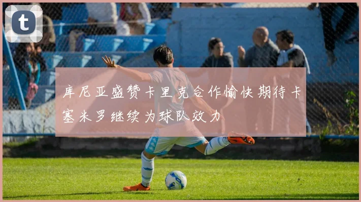 库尼亚盛赞卡里克合作愉快期待卡塞米罗继续为球队效力