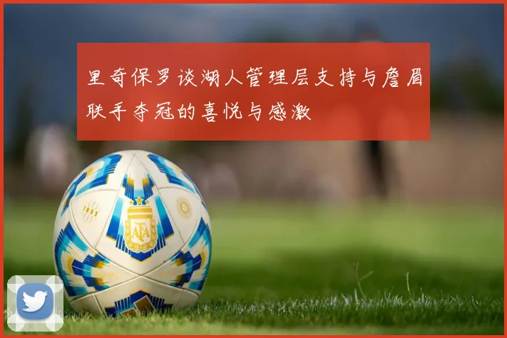 里奇保罗谈湖人管理层支持与詹眉联手夺冠的喜悦与感激