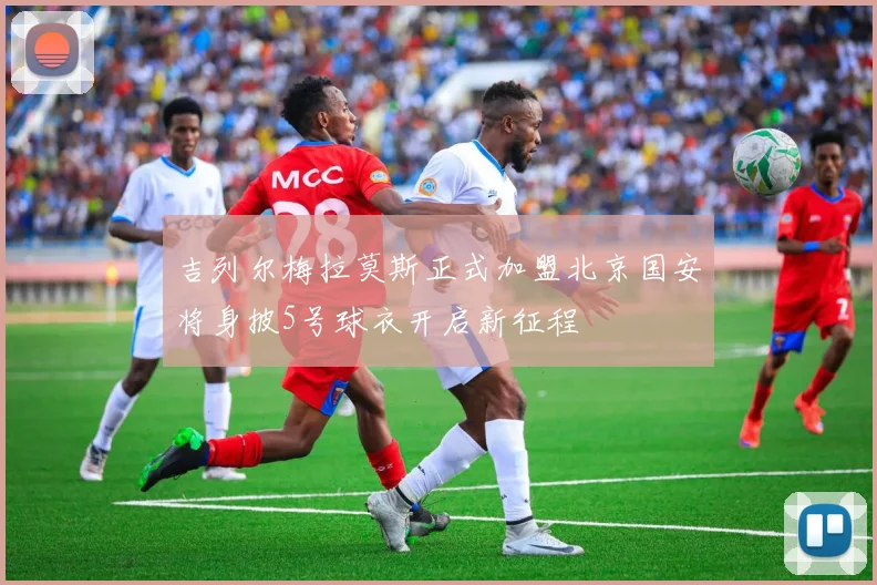 吉列尔梅拉莫斯正式加盟北京国安将身披5号球衣开启新征程