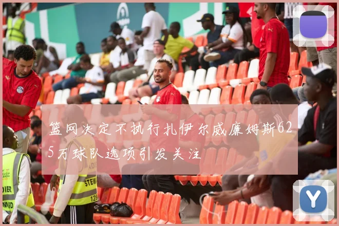 篮网决定不执行扎伊尔威廉姆斯625万球队选项引发关注