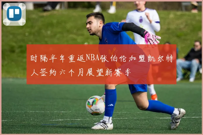 时隔半年重返NBA张伯伦加盟凯尔特人签约六个月展望新赛季