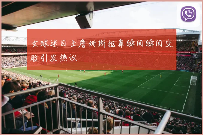 女球迷目击詹姆斯抠鼻瞬间瞬间变脸引发热议