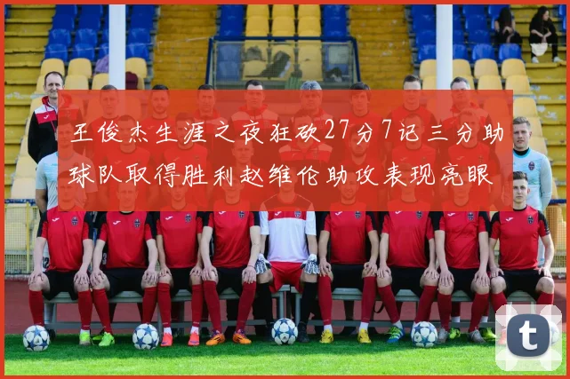 王俊杰生涯之夜狂砍27分7记三分助球队取得胜利赵维伦助攻表现亮眼