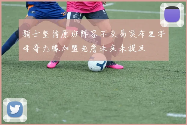 骑士坚持原班阵容不交易莫布里字母哥无缘加盟老詹未来未提及