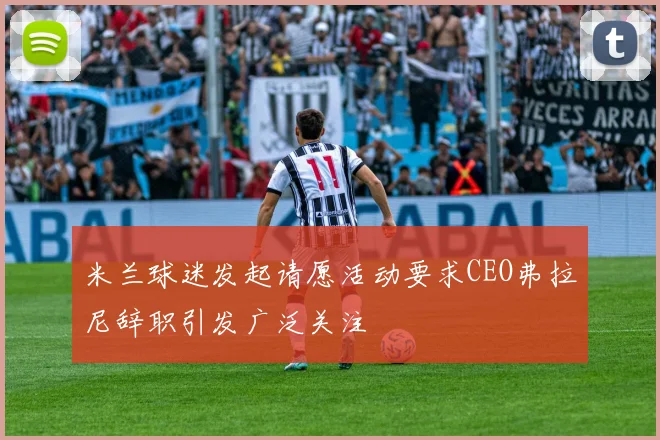 米兰球迷发起请愿活动要求CEO弗拉尼辞职引发广泛关注