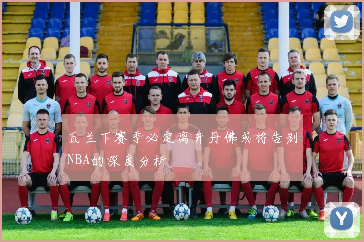 瓦兰下赛季必定离开丹佛或将告别NBA的深度分析