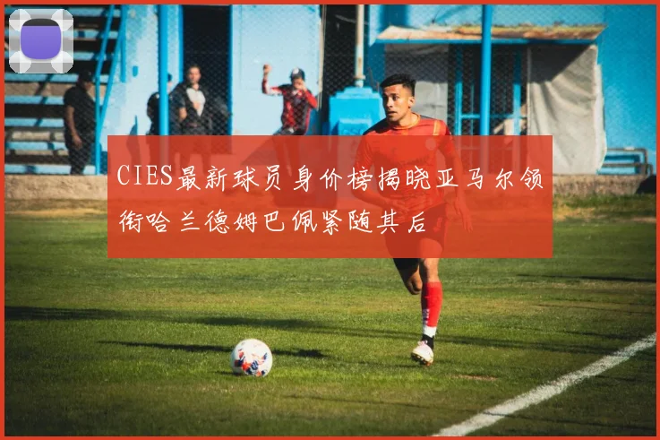 CIES最新球员身价榜揭晓亚马尔领衔哈兰德姆巴佩紧随其后