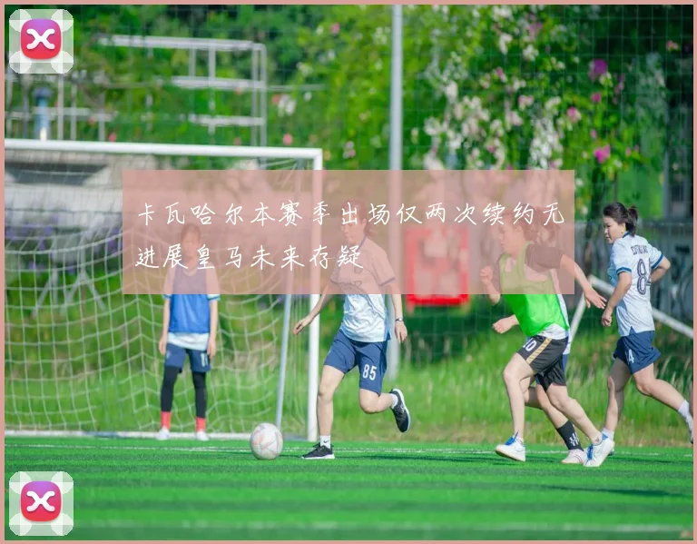 卡瓦哈尔本赛季出场仅两次续约无进展皇马未来存疑