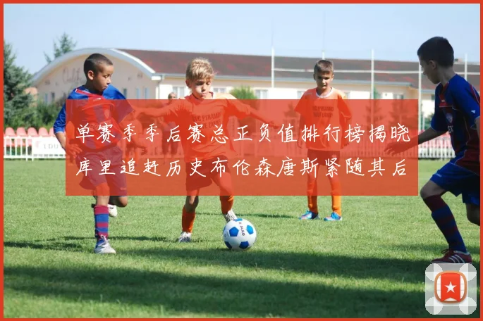 单赛季季后赛总正负值排行榜揭晓库里追赶历史布伦森唐斯紧随其后