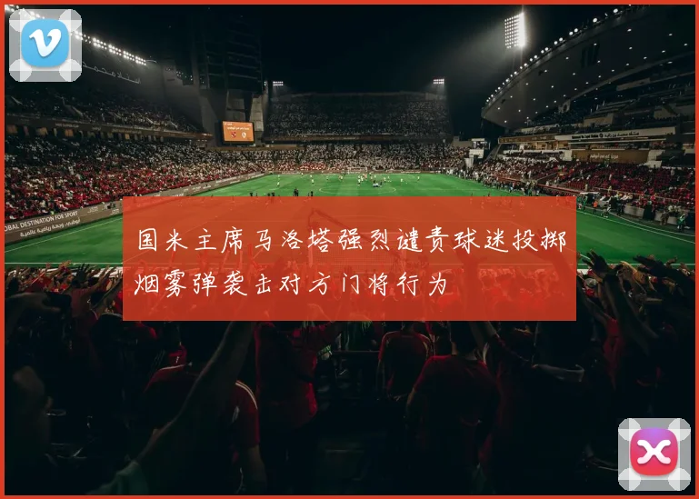 国米主席马洛塔强烈谴责球迷投掷烟雾弹袭击对方门将行为