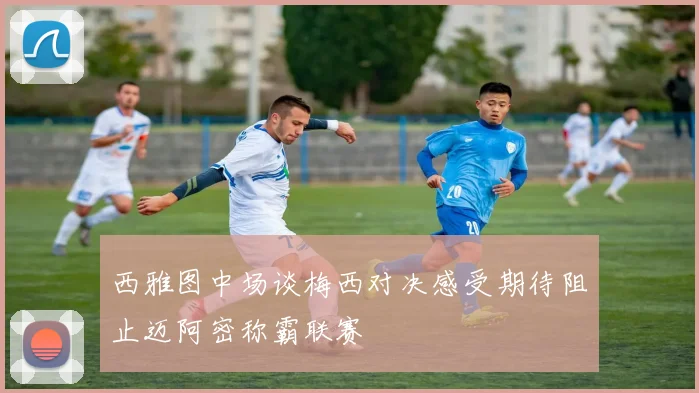 西雅图中场谈梅西对决感受期待阻止迈阿密称霸联赛