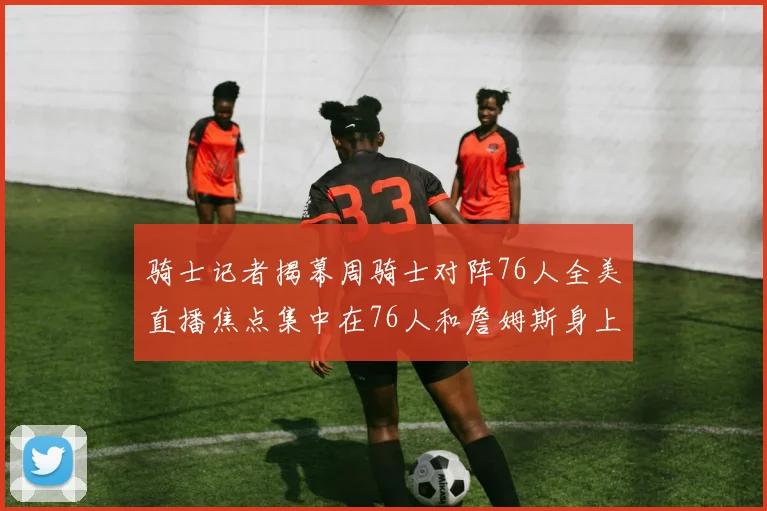 骑士记者揭幕周骑士对阵76人全美直播焦点集中在76人和詹姆斯身上