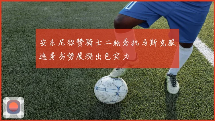 安东尼称赞骑士二轮秀托马斯克服选秀劣势展现出色实力